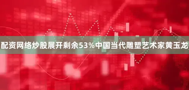 配资网络炒股展开剩余53%中国当代雕塑艺术家黄玉龙