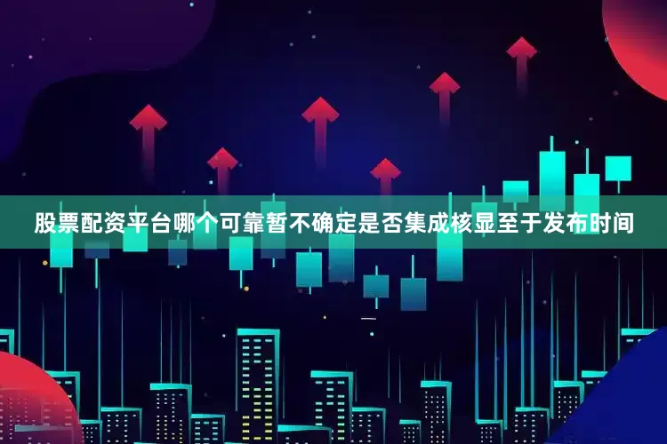 股票配资平台哪个可靠暂不确定是否集成核显至于发布时间