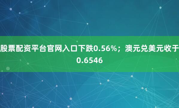 股票配资平台官网入口下跌0.56%；澳元兑美元收于0.6546