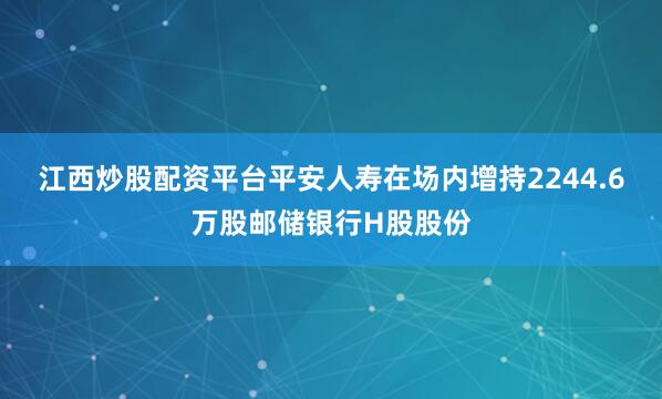 江西炒股配资平台平安人寿在场内增持2244.6万股邮储银行H股股份