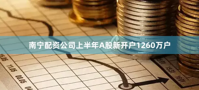 南宁配资公司上半年A股新开户1260万户
