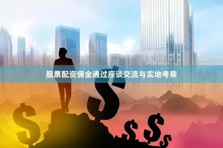 股票配资佣金通过座谈交流与实地考察
